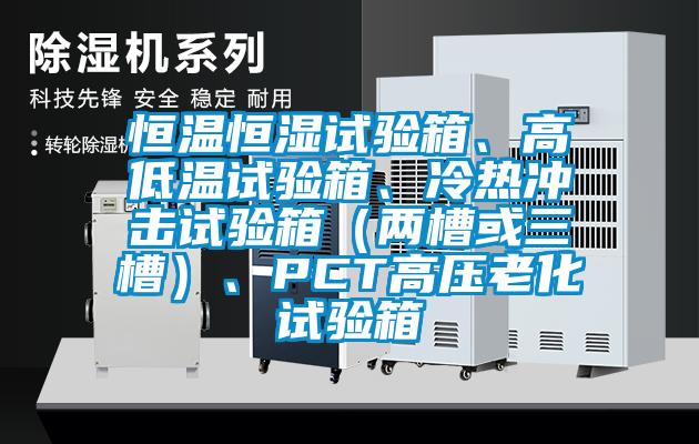 恒溫恒濕試驗(yàn)箱、高低溫試驗(yàn)箱、冷熱沖擊試驗(yàn)箱（兩槽或三槽）、PCT高壓老化試驗(yàn)箱